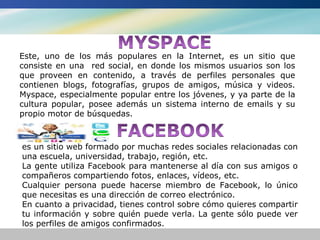Este, uno de los más populares en la Internet, es un sitio que
consiste en una red social, en donde los mismos usuarios son los
que proveen en contenido, a través de perfiles personales que
contienen blogs, fotografías, grupos de amigos, música y videos.
Myspace, especialmente popular entre los jóvenes, y ya parte de la
cultura popular, posee además un sistema interno de emails y su
propio motor de búsquedas.



es un sitio web formado por muchas redes sociales relacionadas con
una escuela, universidad, trabajo, región, etc.
La gente utiliza Facebook para mantenerse al día con sus amigos o
compañeros compartiendo fotos, enlaces, vídeos, etc.
Cualquier persona puede hacerse miembro de Facebook, lo único
que necesitas es una dirección de correo electrónico.
En cuanto a privacidad, tienes control sobre cómo quieres compartir
tu información y sobre quién puede verla. La gente sólo puede ver
los perfiles de amigos confirmados.
 