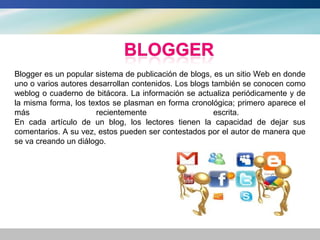 Blogger es un popular sistema de publicación de blogs, es un sitio Web en donde
uno o varios autores desarrollan contenidos. Los blogs también se conocen como
weblog o cuaderno de bitácora. La información se actualiza periódicamente y de
la misma forma, los textos se plasman en forma cronológica; primero aparece el
más                   recientemente                     escrita.
En cada artículo de un blog, los lectores tienen la capacidad de dejar sus
comentarios. A su vez, estos pueden ser contestados por el autor de manera que
se va creando un diálogo.
 
