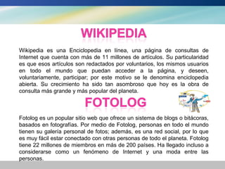 Wikipedia es una Enciclopedia en línea, una página de consultas de
Internet que cuenta con más de 11 millones de artículos. Su particularidad
es que esos artículos son redactados por voluntarios, los mismos usuarios
en todo el mundo que puedan acceder a la página, y deseen,
voluntariamente, participar; por este motivo se le denomina enciclopedia
abierta. Su crecimiento ha sido tan asombroso que hoy es la obra de
consulta más grande y más popular del planeta.



Fotolog es un popular sitio web que ofrece un sistema de blogs o bitácoras,
basados en fotografías. Por medio de Fotolog, personas en todo el mundo
tienen su galería personal de fotos; además, es una red social, por lo que
es muy fácil estar conectado con otras personas de todo el planeta. Fotolog
tiene 22 millones de miembros en más de 200 países. Ha llegado incluso a
considerarse como un fenómeno de Internet y una moda entre las
personas.
 
