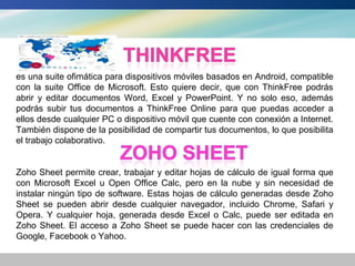 es una suite ofimática para dispositivos móviles basados en Android, compatible
con la suite Office de Microsoft. Esto quiere decir, que con ThinkFree podrás
abrir y editar documentos Word, Excel y PowerPoint. Y no solo eso, además
podrás subir tus documentos a ThinkFree Online para que puedas acceder a
ellos desde cualquier PC o dispositivo móvil que cuente con conexión a Internet.
También dispone de la posibilidad de compartir tus documentos, lo que posibilita
el trabajo colaborativo.


Zoho Sheet permite crear, trabajar y editar hojas de cálculo de igual forma que
con Microsoft Excel u Open Office Calc, pero en la nube y sin necesidad de
instalar ningún tipo de software. Estas hojas de cálculo generadas desde Zoho
Sheet se pueden abrir desde cualquier navegador, incluido Chrome, Safari y
Opera. Y cualquier hoja, generada desde Excel o Calc, puede ser editada en
Zoho Sheet. El acceso a Zoho Sheet se puede hacer con las credenciales de
Google, Facebook o Yahoo.
 
