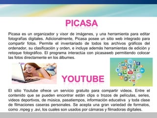 Picasa es un organizador y visor de imágenes, y una herramienta para editar
fotografías digitales. Adicionalmente, Picasa posee un sitio web integrado para
compartir fotos. Permite el inventariado de todos los archivos gráficos del
ordenador, su clasificación y orden, e incluye además herramientas de edición y
retoque fotográfico. El programa interactúa con picasaweb permitiendo colocar
las fotos directamente en los álbumes.




El sitio Youtube ofrece un servicio gratuito para compartir videos. Entre el
contenido que se pueden encontrar están clips o trozos de películas, series,
videos deportivos, de música, pasatiempos, información educativa y toda clase
de filmaciones caseras personales. Se acepta una gran variedad de formatos,
como .mpeg y .avi, los cuales son usados por cámaras y filmadoras digitales.
 
