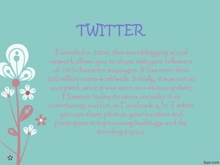TWITTER
Founded in 2006, this microblogging social
network allows you to share with your followers
of 140-character messages. It has more than
200 million users worldwide. Initially, it was not so
accepted, since it was seen as a status update;
However today its users consider it as
entertaining and fun as Facebook. On Twitter
you can share photos, your location and
participate in topics using hashtags and the
trending topics.
 