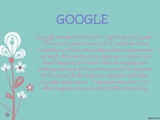 GOOGLE
Google was launched in 2011, by the giant Google.
This social network aims to be Facebook direct
competition, in fact constantly updates comparisons
are made. It works by circles (groups to share) and
has Hangouts (for video chat), messaging and
tracking interests. It has a news section for updates
of the circles. It also lets you integrate with other
Google applications. Today has more than 170
million registered users with 20 million hits a day.
 