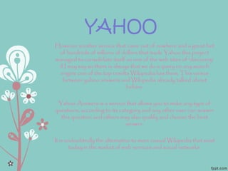 YAHOO
However another service that came out of nowhere and a great bet
of hundreds of millions of dollars that made Yahoo this project
managed to consolidate itself as one of the web sites of 'discovery'
if I may say so there is always that we do a query on any search
engine one of the top results Wikipedia has them; This versus
between yahoo answers and Wikipedia already talked about
before.
Yahoo Answers is a service that allows you to make any type of
questions, according to its category and any other user can answer
this question and others may also qualify and choose the best
answer.
It is undoubtedly the alternative to more casual Wikipedia that exist
today in the market of web services and social networks.
 