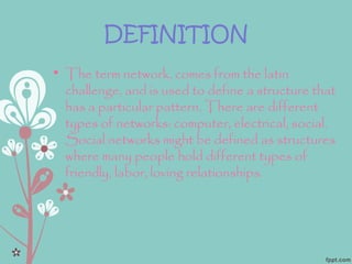 DEFINITION
• The term network, comes from the latin
challenge, and is used to define a structure that
has a particular pattern. There are different
types of networks: computer, electrical, social.
Social networks might be defined as structures
where many people hold different types of
friendly, labor, loving relationships.
 