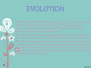 EVOLUTION
•Social networks have their beginning in mid-1995, when you create the
Web site classmates.com Randy Conrad. This allows people to
recover or keep in touch with former colleagues from the College,
Institute, University, work, among others.
•In 2002 are web sites promoting networks of circles of friends in line
when the term was used to describe relationships in virtual communities.
•Facebook was originally created to support the University networks,
in 2004, users of the site were required to provide the e-mail addresses
associated with educational institutions. Facebook has subsequently
expanded to include high school students, professionals, and finally all
potential users of the Internet.
 