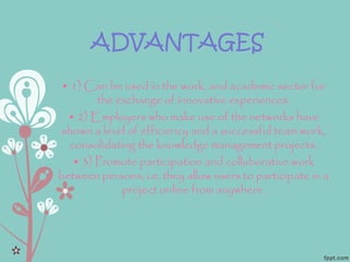 ADVANTAGES
• 1) Can be used in the work, and academic sector for
the exchange of innovative experiences.
• 2) Employers who make use of the networks have
shown a level of efficiency and a successful team work,
consolidating the knowledge management projects.
• 3) Promote participation and collaborative work
between persons, i.e. they allow users to participate in a
project online from anywhere.
 