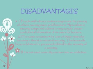 DISADVANTAGES
• 1) People with ulterior motives may invade the privacy
of others causing major problems to it. Specialists in
security companies claim it is very easy to obtain
confidential information of its users for hackers.
(2) For some countries • be user of these networks
becomes a threat to national security. This has made
be a prohibition for personnel related to the security of
a country.
• 3) If it is not used correctly can turn into an addiction.
 