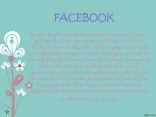 FACEBOOK
It is the social network par excellence, created in 2004
by Mark Zuckerberg and several fellow of Harvard.
Today it has more than 901 million registered users. It
is a fairly comprehensive network, since you can write on
the wall, play, and share photos and videos, among many
other applications. In addition, with their mobile
applications, you receive 200 million daily visits. One of
the most popular and new applications is Branch Out,
a job application. Facebook seeks to constantly
upgrade and integrates new applications or made minor
modifications in your page.
 