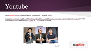Youtube
Es un portal de Internet que permite a sus usuarios subir y visualizar videos.
Fue creado en febrero de 2005 por Chad Hurley, Steve Chen y Jawed Karim, quienes se conocieron trabajando en PayPal. Un año
más tarde, youtube fue adquirido por Google en 1.650 millones de dólares.
 