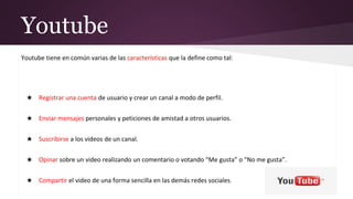 Youtube
Youtube tiene en común varias de las características que la define como tal:
★ Registrar una cuenta de usuario y crear un canal a modo de perfil.
★ Enviar mensajes personales y peticiones de amistad a otros usuarios.
★ Suscribirse a los videos de un canal.
★ Opinar sobre un video realizando un comentario o votando “Me gusta” o “No me gusta”.
★ Compartir el video de una forma sencilla en las demás redes sociales.
 