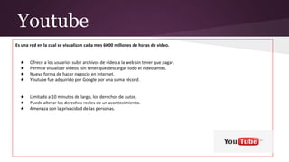Youtube
Es una red en la cual se visualizan cada mes 6000 millones de horas de video.
Ventajas:
★ Ofrece a los usuarios subir archivos de vídeo a la web sin tener que pagar.
★ Permite visualizar videos, sin tener que descargar todo el video antes.
★ Nueva forma de hacer negocio en Internet.
★ Youtube fue adquirido por Google por una suma récord.
Desventajas:
★ Limitado a 10 minutos de largo, los derechos de autor.
★ Puede alterar los derechos reales de un acontecimiento.
★ Amenaza con la privacidad de las personas.
 