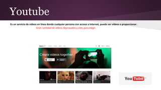 Youtube
Es un servicio de vídeos en línea donde cualquier persona con acceso a Internet, puede ver vídeos o proporcionar.
Gran cantidad de vídeos depravados y viles para elegir.
 