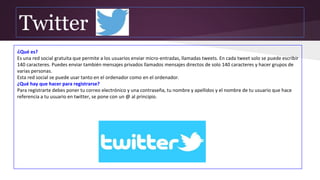 Twitter
¿Qué es?
Es una red social gratuita que permite a los usuarios enviar micro-entradas, llamadas tweets. En cada tweet solo se puede escribir
140 caracteres. Puedes enviar también mensajes privados llamados mensajes directos de solo 140 caracteres y hacer grupos de
varias personas.
Esta red social se puede usar tanto en el ordenador como en el ordenador.
¿Qué hay que hacer para registrarse?
Para registrarte debes poner tu correo electrónico y una contraseña, tu nombre y apellidos y el nombre de tu usuario que hace
referencia a tu usuario en twitter, se pone con un @ al principio.
 