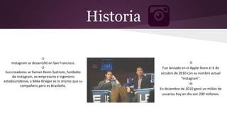 -1-
Instagram se desarrolló en San Francisco.
-2-
Sus creadores se llaman Kevin Systrom, fundador
de instagram, es empresario e ingeniero
estadounidense, y Mike Krieger es lo mismo que su
compañero pero es Brasileño.
Historia
-3-
Fue lanzado en el Apple Store el 6 de
octubre de 2010 con su nombre actual
“Instagram”.
-4-
En diciembre de 2010 ganó un millón de
usuarios hoy en dia son 200 millones.
 