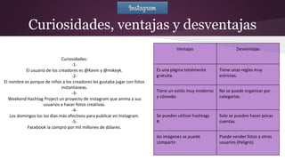 Curiosidades, ventajas y desventajas
Curiosidades:
-1-
El usuario de los creadores es @Kevin y @mikeyk.
-2-
El nombre es porque de niños a los creadores les gustaba jugar con fotos
instantaneas.
-3-
Weekend Hashtag Project un proyecto de instagram que anima a sus
usuarios a hacer fotos creativas.
-4-
Los domingos los los días más efectivos para publicar en Instagram.
-5-
Facebook la compró por mil millones de dólares.
Ventajas Desventajas
Es una página totalmente
gratuita.
Tiene unas reglas muy
estrictas.
Tiene un estilo muy moderno
y cómodo.
No se puede organizar por
categorías.
Se pueden utilizar hashtags
#.
Solo se pueden hacer pocas
cuentas.
las imágenes se puede
compartir.
Puede vender fotos a otros
usuarios (Peligro).
 