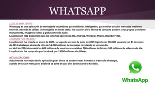 WHATSAPP
¿QUÉ ES WHATSAPP?
Whatsapp es una aplicación de mensajería instantánea para teléfonos inteligentes, para enviar y recibir mensajes mediante
internet. Además de utilizar la mensajería en modo texto, los usuarios de la libreta de contacto pueden crear grupos y enviarse
mutuamente, imágenes videos y grabaciones de audio.
La aplicación está disponible para los sistemas operativos iOS, Android, Windows Phone, BlackBerry OS.
¿CUANDO FUE CREADA?
La aplicación fue creada en enero de 2009, su segunda versión de junio de 2009 logró tener 250.000 usuarios y el 21 de enero
de 2014 whatsapp alcanzó la cifra de 54.000 millones de mensajes circulando en un solo día.
en abril de 2014 alcanzado los 600 millones de usuarios se enviaban 700 millones de fotos y 100 millones de videos cada día.
La aplicación fue comprada por facebook por 19000 millones de dólares.
ACTUALIZACIONES
Actualmente han mejorado la aplicación pues ahora se pueden hacer llamadas a través de whatsapp,
cuando envías un mensaje el doble tik se pone en azul si el destinatario lo ha leído.
 