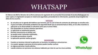 WHATSAPP
En febrero de 2014 el director de la oficina alemana de regulación de la privacidad desaconsejo el uso de whatsapp por no
estar sujeto a la legislación europea en materia de seguridad y privacidad de la información, quedando desprotegidos los
datos de los usuarios.
VENTAJAS
● Se actualiza con la agenda del teléfono que tenemos, por lo cual la lista de contactos de whatsapp se actualiza sola.
● A pesar de haber presentado problemas de seguridad desde que se presentó hasta el 2012, en los años recientes la
aplicación se ha desarrollado lo suficiente como para no tener fallos.
● Esta disponible en muchos sistemas operativos.
● La aplicación es totalmente gratuita.
● Permite comunicarse en tiempo real.
● Se puede enviar contenido multimedia.
● Es posible personalizar el perfil.
● La aplicación permite realizar grupos.
DESVENTAJAS
● Cuando no tenemos internet la aplicación no funciona, no podemos comunicarnos.
● si se quiere agregar a personas de otros países puede resultar confuso
● en algunas personas resulta adictiva.
● cuando estamos con personas nos aislamos hablando por chat sin usar los cinco sentidos
 