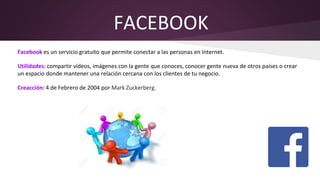 FACEBOOK
Facebook es un servicio gratuito que permite conectar a las personas en Internet.
Utilidades: compartir vídeos, imágenes con la gente que conoces, conocer gente nueva de otros países o crear
un espacio donde mantener una relación cercana con los clientes de tu negocio.
Creacción: 4 de Febrero de 2004 por Mark Zuckerberg.
 