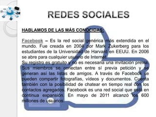 HABLAMOS DE LAS MÁS CONOCIDAS:
Facebook – Es la red social genérica más extendida en el
mundo. Fue creada en 2004 por Mark Zukerberg para los
estudiantes de la Universidad de Harvard en EEUU. En 2006
se abre para cualquier usuario de Internet.
Su registro es gratuito y no es necesaria una invitación previa.
Sus miembros se conectan entre sí previa petición y se
generan así las listas de amigos. A través de Facebook se
pueden compartir fotografías, vídeos y documentos. Cuenta
también con la posibilidad de chatear en tiempo real con los
contactos agregados. Facebook es una red social que está en
continua expansión. En mayo de 2011 alcanzó los 600
millones de usuarios.
 