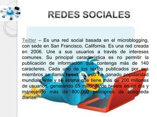 Twitter – Es una red social basada en el microblogging,
con sede en San Francisco, California. Es una red creada
en 2006. Une a sus usuarios a través de intereses
comunes. Su principal característica es no permitir la
publicación de información que contenga más de 140
caracteres. Cada uno de los textos publicados por sus
miembros se llama tweet. la web ha ganado popularidad
mundialmente y se estima que tiene más de 200 millones
de usuarios, generando 65 millones de tweets en un día y
manejando más de 800.000 peticiones de búsqueda
diarias.
 