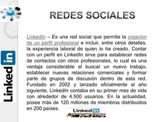 LinkedIn – Es una red social que permite la creación
de un perfil profesional e incluir, entre otros detalles,
la experiencia laboral de quien lo ha creado. Contar
con un perfil en LinkedIn sirve para establecer redes
de contactos con otros profesionales, lo cual es una
ventaja considerable al buscar un nuevo trabajo,
establecer nuevas relaciones comerciales y formar
parte de grupos de discusión dentro de esta red.
Fundado en 2002 y lanzado oficialmente al año
siguiente, LinkedIn contaba en su primer mes de vida
con alrededor de 4.500 usuarios. En la actualidad,
posee más de 120 millones de miembros distribuidos
en 200 países.
 