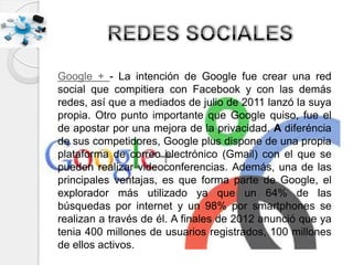 Google + - La intención de Google fue crear una red
social que compitiera con Facebook y con las demás
redes, así que a mediados de julio de 2011 lanzó la suya
propia. Otro punto importante que Google quiso, fue el
de apostar por una mejora de la privacidad. A diferéncia
de sus competidores, Google plus dispone de una propia
plataforma de correo electrónico (Gmail) con el que se
pueden realizar videoconferencias. Además, una de las
principales ventajas, es que forma parte de Google, el
explorador más utilizado ya que un 64% de las
búsquedas por internet y un 98% por smartphones se
realizan a través de él. A finales de 2012 anunció que ya
tenia 400 millones de usuarios registrados, 100 millones
de ellos activos.
 