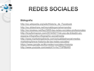 Bibliografía:
http://es.wikipedia.org/wiki/Historia_de_Facebook
http://es.slideshare.net/reynaldogarciahernandez
http://es.kioskea.net/faq/3005-las-redes-sociales-profesionales
http://ticsyformacion.com/2014/02/11/el-uso-de-linkedin-en-
espana-infografia-infographic-socialmedia
http://www.marketingdirecto.com/actualidad/social-media-
marketing/breve-historia-de-las-redes-sociales/
https://www.google.es/#q=redes+sociales+historia
http://www.youtube.com/watch?v=hc7TIIPBbW0
 