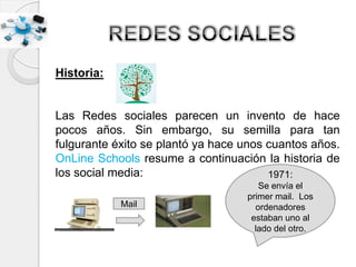 Historia:
Las Redes sociales parecen un invento de hace
pocos años. Sin embargo, su semilla para tan
fulgurante éxito se plantó ya hace unos cuantos años.
OnLine Schools resume a continuación la historia de
los social media:
Mail
1971:
Se envía el
primer mail. Los
ordenadores
estaban uno al
lado del otro.
 