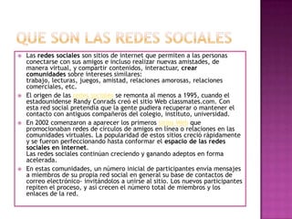    Las redes sociales son sitios de internet que permiten a las personas
    conectarse con sus amigos e incluso realizar nuevas amistades, de
    manera virtual, y compartir contenidos, interactuar, crear
    comunidades sobre intereses similares:
    trabajo, lecturas, juegos, amistad, relaciones amorosas, relaciones
    comerciales, etc.
   El origen de las redes sociales se remonta al menos a 1995, cuando el
    estadounidense Randy Conrads creó el sitio Web classmates.com. Con
    esta red social pretendía que la gente pudiera recuperar o mantener el
    contacto con antiguos compañeros del colegio, instituto, universidad.
   En 2002 comenzaron a aparecer los primeros sitios Web que
    promocionaban redes de círculos de amigos en línea o relaciones en las
    comunidades virtuales. La popularidad de estos sitios creció rápidamente
    y se fueron perfeccionando hasta conformar el espacio de las redes
    sociales en internet.
    Las redes sociales continúan creciendo y ganando adeptos en forma
    acelerada.
   En estas comunidades, un número inicial de participantes envía mensajes
    a miembros de su propia red social en general su base de contactos de
    correo electrónico- invitándolos a unirse al sitio. Los nuevos participantes
    repiten el proceso, y así crecen el número total de miembros y los
    enlaces de la red.
 