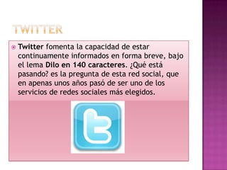    Twitter fomenta la capacidad de estar
    continuamente informados en forma breve, bajo
    el lema Dilo en 140 caracteres. ¿Qué está
    pasando? es la pregunta de esta red social, que
    en apenas unos años pasó de ser uno de los
    servicios de redes sociales más elegidos.
 