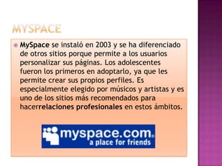    MySpace se instaló en 2003 y se ha diferenciado
    de otros sitios porque permite a los usuarios
    personalizar sus páginas. Los adolescentes
    fueron los primeros en adoptarlo, ya que les
    permite crear sus propios perfiles. Es
    especialmente elegido por músicos y artistas y es
    uno de los sitios más recomendados para
    hacerrelaciones profesionales en estos ámbitos.
 