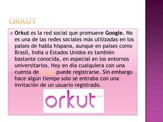    Orkut es la red social que promueve Google. No
    es una de las redes sociales más utilizadas en los
    países de habla hispana, aunque en países como
    Brasil, India o Estados Unidos es también
    bastante conocida, en especial en los entornos
    universitarios. Hoy en día cualquiera con una
    cuenta de Gmail puede registrarse. Sin embargo
    hace algún tiempo solo se entraba con una
    invitación de un usuario registrado.
 
