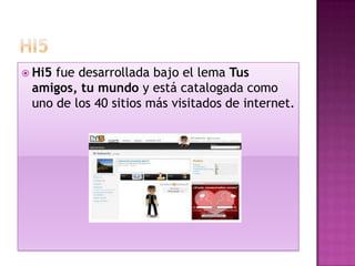  Hi5fue desarrollada bajo el lema Tus
 amigos, tu mundo y está catalogada como
 uno de los 40 sitios más visitados de internet.
 