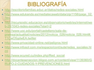 BIBLIOGRAFÍA
 http://escritoriofamilias.educ.ar/datos/redes-sociales.html
 http://www.edukanda.es/mediatecaweb/data/zip/1156/page_02.
  htm
 http://recursostic.educacion.es/observatorio/web/es/internet/we
  b-20/1043-redes-sociales?start=2
 http://www.uoc.edu/portal/castellano/sala-de-
  premsa/actualitat/noticies/2012/noticia_026/noticia_026.html#.
  T1CwO5gdwEA.twitter
 http://www.privacidad-online.net/peligros.html
 http://www.infosol.com.mx/espacio/cont/aula/redes_sociales.ht
  ml
 http://www.ecured.cu/index.php/Red_social
 http://docentesenaccion.bligoo.com.ar/content/view/1139360/G
  RUPO-2-CUIDADOS-Y-PREVENCIONES.html
 