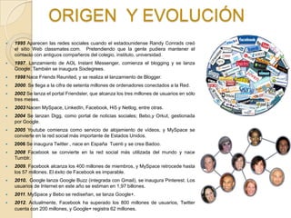 ORIGEN Y EVOLUCIÓN
   1995 Aparecen las redes sociales cuando el estadounidense Randy Conrads creó
    el sitio Web classmates.com. Pretendiendo que la gente pudiera mantener el
    contacto con antiguos compañeros del colegio, instituto, universidad.
   1997. Lanzamiento de AOL Instant Messenger, comienza el blogging y se lanza
    Google. También se inaugura Sixdegrees.
   1998 Nace Friends Reunited, y se realiza el lanzamiento de Blogger.
   2000. Se llega a la cifra de setenta millones de ordenadores conectados a la Red.
   2002 Se lanza el portal Friendster, que alcanza los tres millones de usuarios en sólo
    tres meses.
   2003 Nacen MySpace, LinkedIn, Facebook, Hi5 y Netlog, entre otras.
   2004 Se lanzan Digg, como portal de noticias sociales; Bebo,y Orkut, gestionada
    por Google.
   2005 Youtube comienza como servicio de alojamiento de vídeos, y MySpace se
    convierte en la red social más importante de Estados Unidos.
   2006 Se inaugura Twitter , nace en España Tuenti y se crea Badoo.
   2008 Facebook se convierte en la red social más utilizada del mundo y nace
    Tumblr.
   2009. Facebook alcanza los 400 millones de miembros, y MySpace retrocede hasta
    los 57 millones. El éxito de Facebook es imparable.
   2010. Google lanza Google Buzz (integrada con Gmail), se inaugura Pinterest. Los
    usuarios de Internet en este año se estiman en 1,97 billones.
   2011. MySpace y Bebo se rediseñan, se lanza Google+.
   2012. Actualmente, Facebook ha superado los 800 millones de usuarios, Twitter
    cuenta con 200 millones, y Google+ registra 62 millones.
 