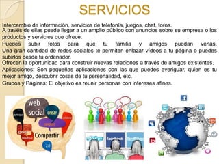 SERVICIOS
Intercambio de información, servicios de telefonía, juegos, chat, foros.
A través de ellas puede llegar a un amplio público con anuncios sobre su empresa o los
productos y servicios que ofrece.
Puedes subir fotos para que tu familia y amigos puedan verlas.
Una gran cantidad de redes sociales te permiten enlazar vídeos a tu página o puedes
subirlos desde tu ordenador.
Ofrecen la oportunidad para construir nuevas relaciones a través de amigos existentes.
Aplicaciones: Son pequeñas aplicaciones con las que puedes averiguar, quien es tu
mejor amigo, descubrir cosas de tu personalidad, etc.
Grupos y Páginas: El objetivo es reunir personas con intereses afines.
 
