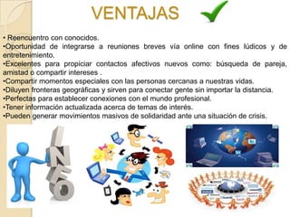 VENTAJAS
• Reencuentro con conocidos.
•Oportunidad de integrarse a reuniones breves vía online con fines lúdicos y de
entretenimiento.
•Excelentes para propiciar contactos afectivos nuevos como: búsqueda de pareja,
amistad o compartir intereses .
•Compartir momentos especiales con las personas cercanas a nuestras vidas.
•Diluyen fronteras geográficas y sirven para conectar gente sin importar la distancia.
•Perfectas para establecer conexiones con el mundo profesional.
•Tener información actualizada acerca de temas de interés.
•Pueden generar movimientos masivos de solidaridad ante una situación de crisis.
 