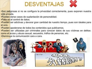 DESVENTAJAS
•Son peligrosas si no se configura la privacidad correctamente, pues exponen nuestra
vida privada.
•Pueden darse casos de suplantación de personalidad.
•Falta en el control de datos.
•Pueden ser adictivas y devorar gran cantidad de nuestro tiempo, pues son ideales para
el ocio.
•Pueden apoderarse de todos los contenidos que publicamos.
•Pueden ser utilizadas por criminales para conocer datos de sus víctimas en delitos:
como el acoso y abuso sexual, secuestro, tráfico de personas, etc.
•Disminuye la comunicación cara a cara.
 