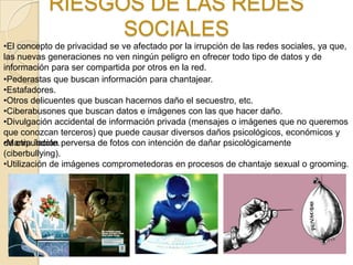 RIESGOS DE LAS REDES
                 SOCIALES
•El concepto de privacidad se ve afectado por la irrupción de las redes sociales, ya que,
las nuevas generaciones no ven ningún peligro en ofrecer todo tipo de datos y de
información para ser compartida por otros en la red.
•Pederastas que buscan información para chantajear.
•Estafadores.
•Otros delicuentes que buscan hacernos daño el secuestro, etc.
•Ciberabusones que buscan datos e imágenes con las que hacer daño.
•Divulgación accidental de información privada (mensajes o imágenes que no queremos
que conozcan terceros) que puede causar diversos daños psicológicos, económicos y
•Manipulación
de otra índole. perversa de fotos con intención de dañar psicológicamente
(ciberbullying).
•Utilización de imágenes comprometedoras en procesos de chantaje sexual o grooming.
 