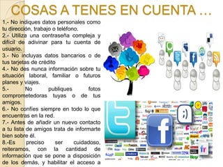 COSAS A TENES EN CUENTA …
1.- No indiques datos personales como
tu dirección, trabajo o teléfono.
2.- Utiliza una contraseña compleja y
difícil de adivinar para tu cuenta de
usuario.
3.- No incluyas datos bancarios o de
tus tarjetas de crédito
4.- No des nunca información sobre tu
situación laboral, familiar o futuros
planes y viajes.
5.-        No       publiques        fotos
comprometedoras tuyas o de tus
amigos.
6.- No confíes siempre en todo lo que
encuentras en la red.
7.- Antes de añadir un nuevo contacto
a tu lista de amigos trata de informarte
bien sobre él.
8.-Es      preciso     ser     cuidadoso,
reiteramos, con la cantidad de
información que se pone a disposición
de los demás, y habilitar el acceso a
 