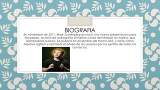 BIOGRAFIA 
En noviembre de 2011, Mark Zuckerberg anunció una nueva presentación para 
Facebook, se trata de la Biografía (Timeline [Línea del tiempo] en inglés), que 
reemplazará al Muro. Se publicó en diciembre del mismo año, y tiene como 
objetivo agilizar y optimizar el paseo de los usuarios por los perfiles de todos los 
contactos. 
