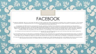FACEBOOK 
Facebook (NASDAQ: FB) es un si t io web de redes sociales creado por Mark Zuckerberg y fundado junto a Eduardo Saver in, Chr i s Hughes 
y Dust in Moskovi tz. Or iginalmente era un si t io para estudiantes de la Univer sidad de Harvard, pero se abr ió a cualquier per sona con 
una cuenta de cor reo elect rónico. 
A mediados de 2007 lanzó las ver siones en f rancés, alemán y español t raducidas por usuar ios de manera no remunerada,7 
pr incipalmente para impulsar su expansión fuera de Estados Unidos, ya que sus usuar ios se concent ran en Estados Unidos, Canad á y 
Reino Unido. Facebook cuenta con más de 900 mi l lones de miembros, y t raducciones a 70 idiomas.8 9 En enero de 2013, Facebook 
l legó a los 1230 mi l lones de usuar ios,10 de los cuáles hay más de 600 mi l lones de usuar ios móvi les. Brasi l , India, Indonesia, México y 
Estados Unidos son los países con más usuar ios,11 sin embargo y hay usuar ios que poseen más de una cuenta.10 
Su inf raest ructura pr incipal está formada por una red de más de 50 000 servidores que usan di st r ibuciones del si stema operat i vo 
GNU/Linux usando LAMP.12 
Las pr incipales cr í t icas a la red social y la empresa siempre se han cent rado en la supuesta fal ta de pr ivacidad que suf ren s us mi l lones 
de usuar ios. Estas cr í t icas se acrecentaron en 2013, cuando se descubr ió que la Agencia de Segur idad Nacional de Estados Unid os y 
ot ras agencias de inteligencia vigi lan los per f i les de mi l lones de usuar ios y sus relaciones con amigos y compañeros de t raba jo.13 
El 9 de abr i l de 2012 se anunció que Facebook adqui r ió Instagram por 1000 mi l lones de dólares.14 En febrero de 2014 los responsables 
de Facebook anunciaron la compra del servicio de mensajer ía móvi l WhatsApp por 16.000 mi l lones de dólares 
 