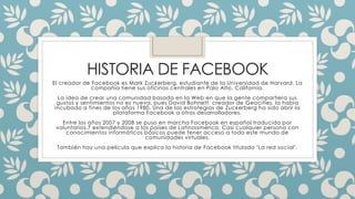 HISTORIA DE FACEBOOK 
El creador de Facebook es Mark Zuckerberg, estudiante de la Universidad de Harvard. La 
compañía tiene sus oficinas centrales en Palo Alto, California. 
La idea de crear una comunidad basada en la Web en que la gente compartiera sus 
gustos y sentimientos no es nueva, pues David Bohnett, creador de Geocities, la había 
incubado a fines de los años 1980. Una de las estrategias de Zuckerberg ha sido abrir la 
plataforma Facebook a otros desarrolladores. 
Entre los años 2007 y 2008 se puso en marcha Facebook en español traducido por 
voluntarios,7 extendiéndose a los países de Latinoamérica. Casi cualquier persona con 
conocimientos informáticos básicos puede tener acceso a todo este mundo de 
comunidades virtuales. 
También hay una película que explica la historia de Facebook titulada "La red social". 
 