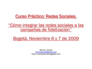 Curso Práctico: Redes Sociales.
“Cómo integrar las redes sociales a las
     campañas de fidelización”
  Bogotá, Noviembre 6 y 7 de 2009

                      Ramiro Parias
                 ramiroparias@gmail.com
            http://ramiroparias.blogspot.com
 