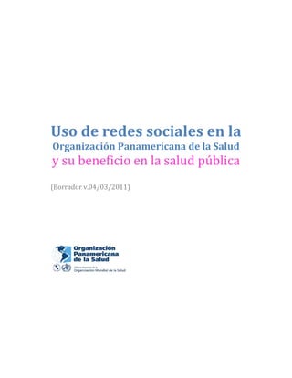  
 
 
 
 
 
Uso de redes sociales en la 
Organización Panamericana de la Salud 
y su beneficio en la salud pública 
 
(Borrador v.04/03/2011) 
 
 
 
 
 
 
 
 
 
 
 
 
 
