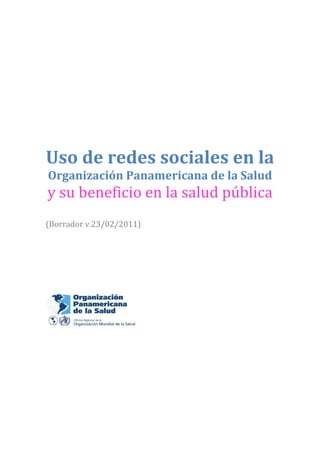  
 
 
 
 
 
Uso de redes sociales en la 
    Organización Panamericana de la Salud 
    y su beneficio en la salud pública 
 
(Borrador v.23/02/2011) 
 
 
 
 
 

 
 
 




                       
 
 
 
 