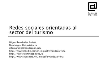 Redes sociales orientadas al
sector del turismo
Miguel Fernández Arrieta
Mondragon Unibertsitatea
mfernandez@mondragon.edu
http://www.linkedin.com/in/miguelfernandezarrieta
http://twitter.com/lostinweb20
http://www.slideshare.net/miguelfernandezarrieta
 