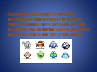• Son espacios virtuales que nos permiten
desarrollarnos como personas y de paso nos
vamos empapando con la tecnología que cada
día avanza y nos da muchas opciones para hacer
nuestra vida mucho más fácil; y más cómoda.
 