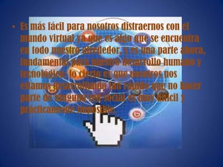 • Es más fácil para nosotros distraernos con el
mundo virtual ya que es algo que se encuentra
en todo nuestro alrededor, y es una parte ahora,
fundamental para nuestro desarrollo humano y
tecnológico; lo cierto es que nosotros nos
estamos desarrollando tan rápido que no hacer
parte de ninguna red social es muy difícil y
prácticamente imposible.
 